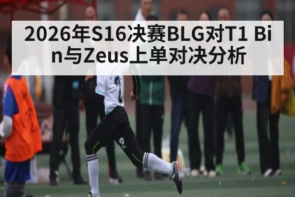 2026年S16决赛BLG对T1 Bin与Zeus上单对决分析 | kaiyun