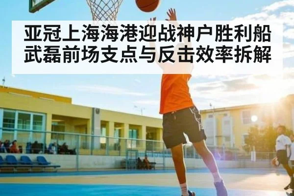 亚冠上海海港迎战神户胜利船 武磊前场支点与反击效率拆解 | kaiyun